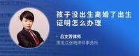 孩子没出生离婚了出生证明怎么办理